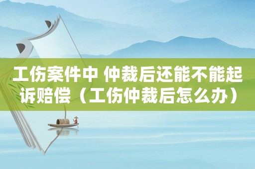 工傷案件中 仲裁后還能不能起訴賠償（工傷仲裁后怎么辦）