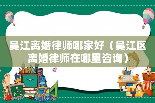 吳江離婚律師哪家好（吳江區離婚律師在哪里咨詢）