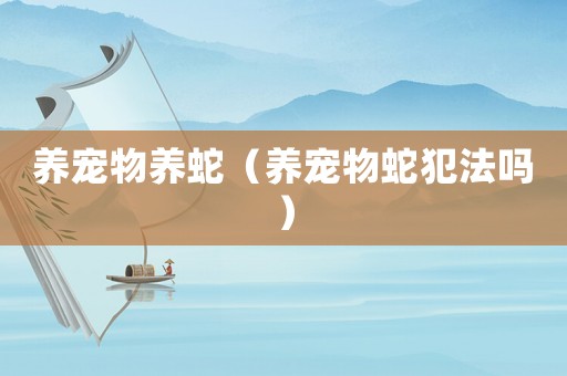 養(yǎng)寵物養(yǎng)蛇（養(yǎng)寵物蛇犯法嗎）