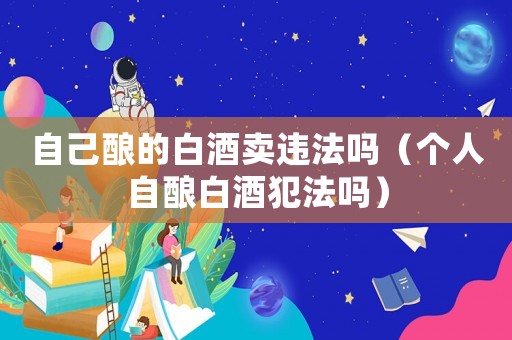 自己釀的白酒賣違法嗎（個人自釀白酒犯法嗎）