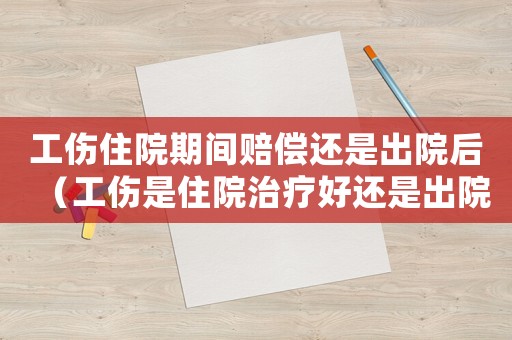 工傷住院期間賠償還是出院后（工傷是住院治療好還是出院好）