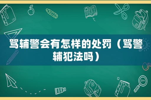 罵輔警會有怎樣的處罰（罵警輔犯法嗎）