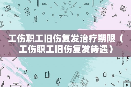 工傷職工舊傷復發治療期限（工傷職工舊傷復發待遇）