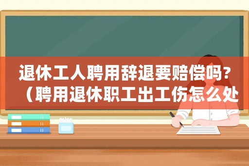 退休工人聘用辭退要賠償嗎?（聘用退休職工出工傷怎么處理）
