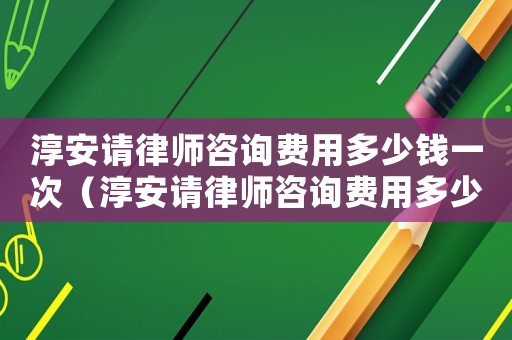 淳安請律師咨詢費用多少錢一次（淳安請律師咨詢費用多少錢）