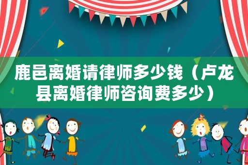 鹿邑離婚請律師多少錢（盧龍縣離婚律師咨詢費多少）