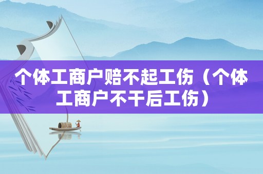 個體工商戶賠不起工傷（個體工商戶不干后工傷）
