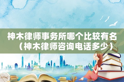 神木律師事務所哪個比較有名（神木律師咨詢電話多少）