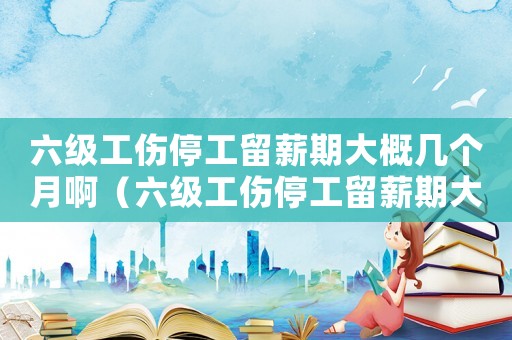 六級工傷停工留薪期大概幾個月啊（六級工傷停工留薪期大概幾個月）