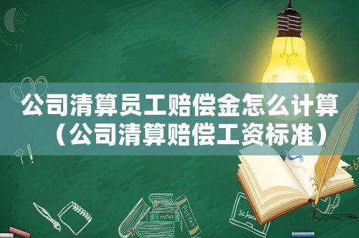公司清算員工賠償金怎么計算（公司清算賠償工資標準）