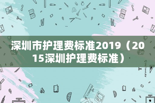 深圳市護(hù)理費(fèi)標(biāo)準(zhǔn)2019（2015深圳護(hù)理費(fèi)標(biāo)準(zhǔn)）