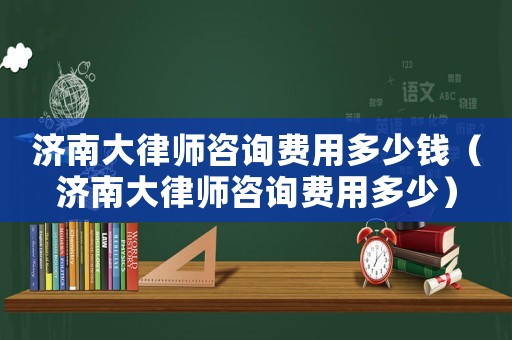 濟南大律師咨詢費用多少錢（濟南大律師咨詢費用多少）