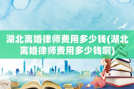 湖北離婚律師費用多少錢(湖北離婚律師費用多少錢啊)