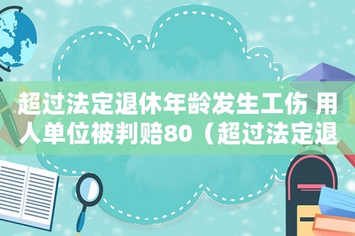 超過法定退休年齡發生工傷 用人單位被判賠80（超過法定退休年齡發生的工傷）