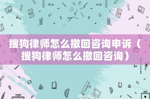 搜狗律師怎么撤回咨詢申訴（搜狗律師怎么撤回咨詢）