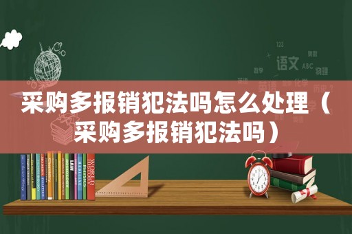 采購多報銷犯法嗎怎么處理（采購多報銷犯法嗎）