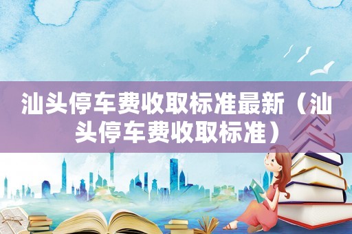 汕頭停車費收取標(biāo)準(zhǔn)最新（汕頭停車費收取標(biāo)準(zhǔn)）