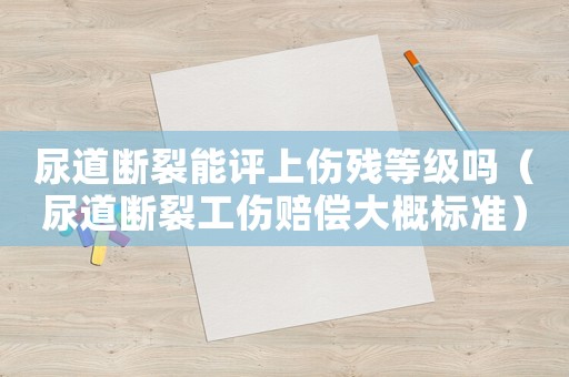 尿道斷裂能評上傷殘等級嗎（尿道斷裂工傷賠償大概標準）