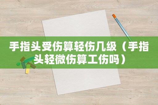 手指頭受傷算輕傷幾級(jí)（手指頭輕微傷算工傷嗎）
