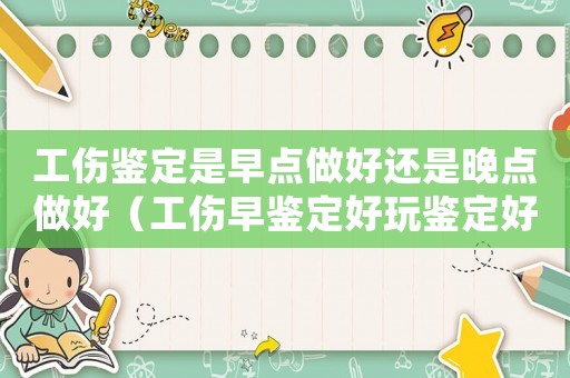 工傷鑒定是早點做好還是晚點做好（工傷早鑒定好玩鑒定好）