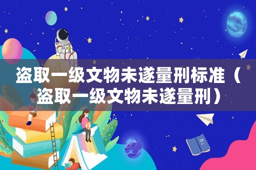 盜取一級文物未遂量刑標(biāo)準(zhǔn)（盜取一級文物未遂量刑）
