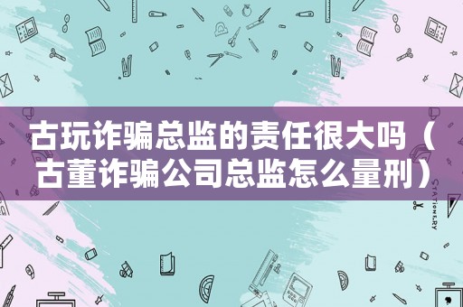 古玩詐騙總監的責任很大嗎（古董詐騙公司總監怎么量刑）