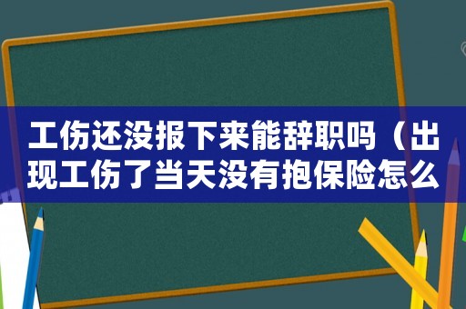 工傷還沒報下來能辭職嗎（出現工傷了當天沒有抱保險怎么辦）
