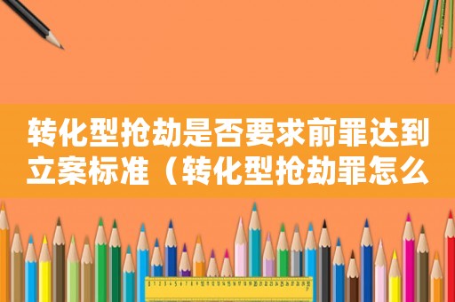 轉化型搶劫是否要求前罪達到立案標準（轉化型搶劫罪怎么處罰）