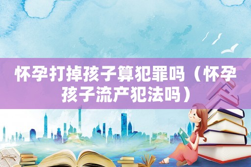 懷孕打掉孩子算犯罪嗎（懷孕孩子流產(chǎn)犯法嗎）