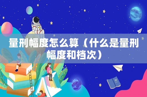 量刑幅度怎么算（什么是量刑幅度和檔次）