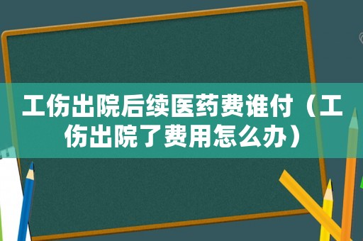 工傷出院后續醫藥費誰付（工傷出院了費用怎么辦）