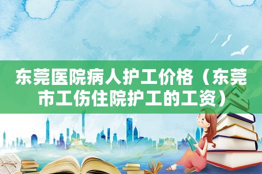 東莞醫院病人護工價格（東莞市工傷住院護工的工資）