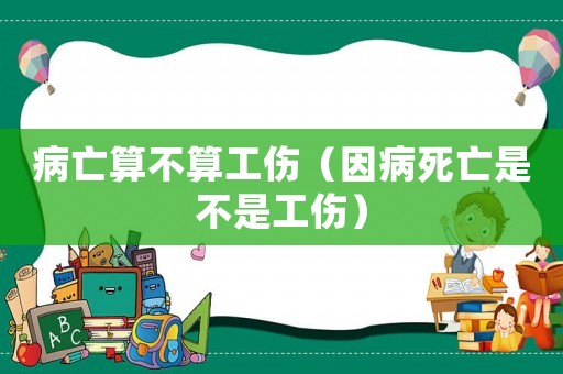 病亡算不算工傷（因病死亡是不是工傷）