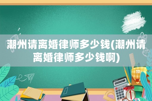 潮州請離婚律師多少錢(潮州請離婚律師多少錢啊)