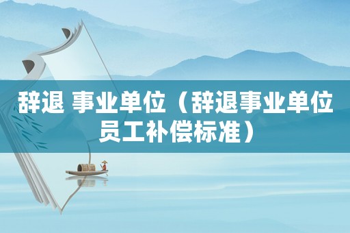 辭退 事業單位（辭退事業單位員工補償標準）