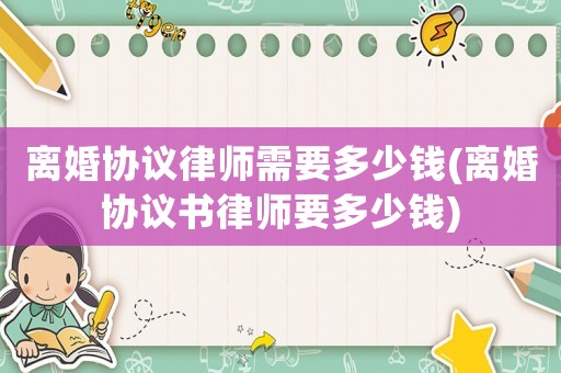 離婚協議律師需要多少錢(離婚協議書律師要多少錢)