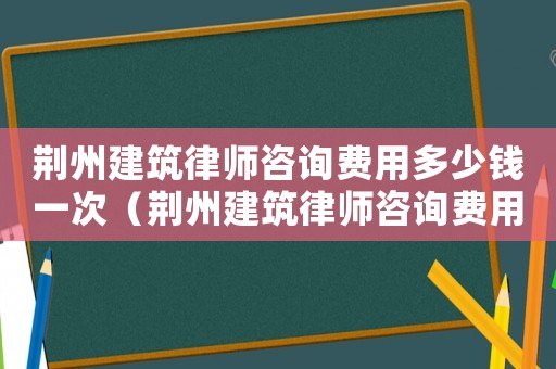 荊州建筑律師咨詢費用多少錢一次（荊州建筑律師咨詢費用多少）