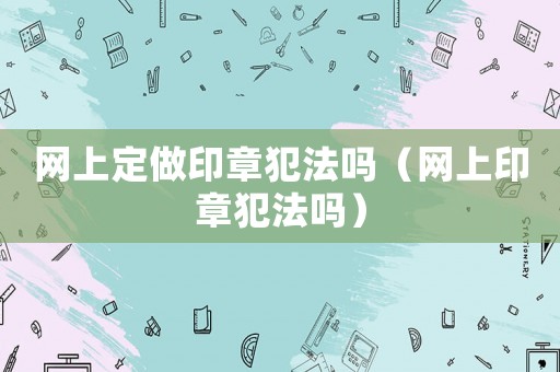 網上定做印章犯法嗎（網上印章犯法嗎）