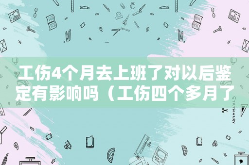 工傷4個月去上班了對以后鑒定有影響嗎（工傷四個多月了找單位私了賠償）