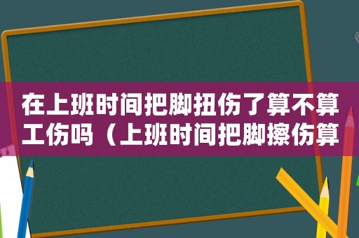 在上班時間把腳扭傷了算不算工傷嗎（上班時間把腳擦傷算工傷嗎）