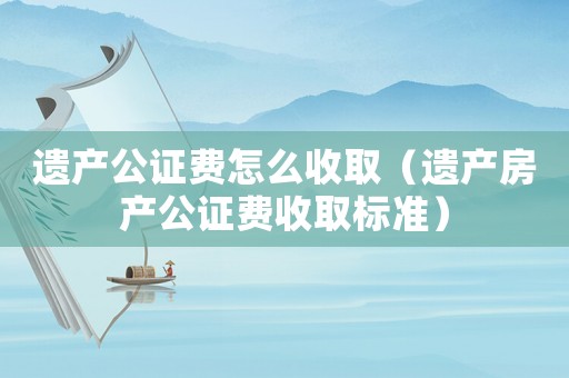 遺產公證費怎么收?。ㄟz產房產公證費收取標準）