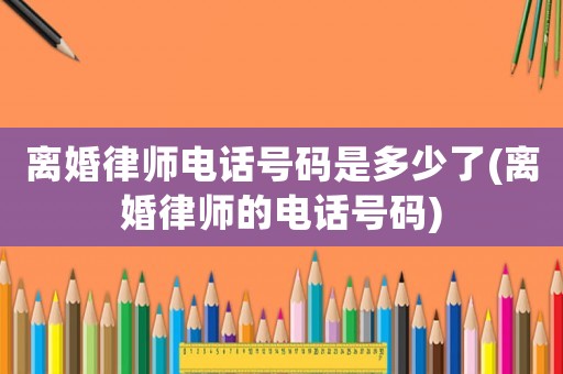 離婚律師電話號碼是多少了(離婚律師的電話號碼)