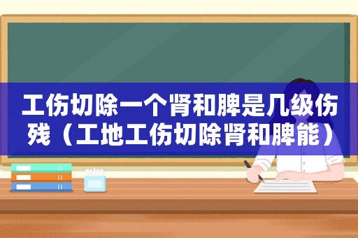 工傷切除一個腎和脾是幾級傷殘（工地工傷切除腎和脾能）
