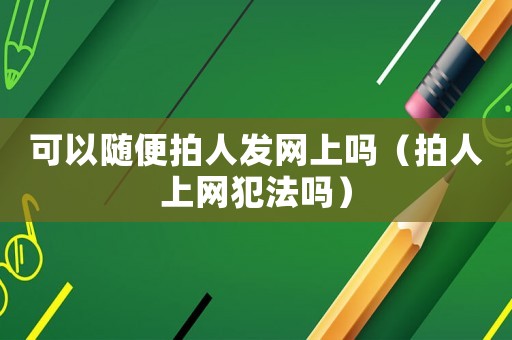 可以隨便拍人發(fā)網(wǎng)上嗎（拍人上網(wǎng)犯法嗎）