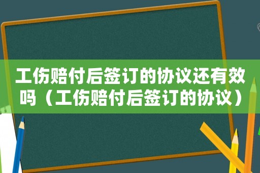 工傷賠付后簽訂的協議還有效嗎（工傷賠付后簽訂的協議）