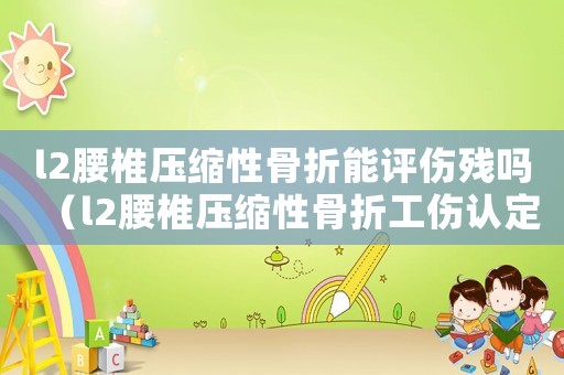 l2腰椎壓縮性骨折能評傷殘嗎（l2腰椎壓縮性骨折工傷認定）