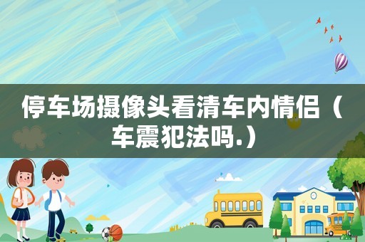停車場攝像頭看清車內情侶（車震犯法嗎.）
