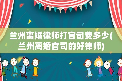 蘭州離婚律師打官司費多少(蘭州離婚官司的好律師)