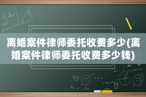 離婚案件律師委托收費多少(離婚案件律師委托收費多少錢)