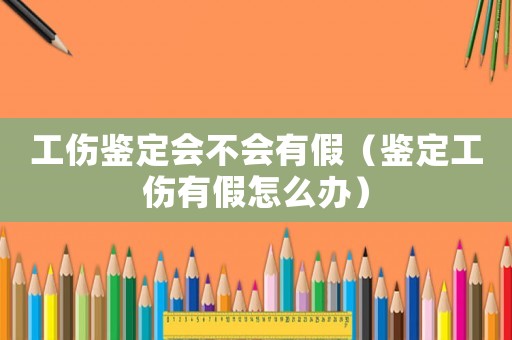 工傷鑒定會不會有假（鑒定工傷有假怎么辦）